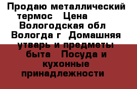  Продаю металлический термос › Цена ­ 600 - Вологодская обл., Вологда г. Домашняя утварь и предметы быта » Посуда и кухонные принадлежности   